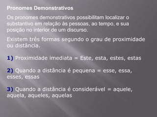 Pronomes Demonstrativos
Os pronomes demonstrativos possibilitam localizar o
substantivo em relação às pessoas, ao tempo, e sua
posição no interior de um discurso.
Existem três formas segundo o grau de proximidade
ou distância.
1) Proximidade imediata = Este, esta, estes, estas
2) Quando a distância é pequena = esse, essa,
esses, essas
3) Quando a distância é considerável = aquele,
aquela, aqueles, aquelas
 