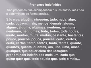 Pronomes Indefinidos
São pronomes que acompanham o substantivo, mas não
o determinam de forma precisa.
São eles: alguém, ninguém, tudo, nada, algo,
cada, outrem, mais, menos, demais, algum,
alguns, alguma, algumas, nenhum, nenhuns,
nenhuma, nenhumas, todo, todos, toda, todas,
muito, muitos, muita, muitas, bastante, bastantes,
pouco, poucos, pouca, poucas, certo, certos,
certa, certas, tanto, tantos, tanta, tantas, quanto,
quantos, quanta, quantas, um, uns, uma, umas,
qualquer, quaisquer além das locuções
pronominais indefinidas cada um, cada qual,
quem quer que, todo aquele que, tudo o mais...
 
