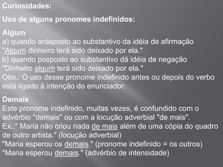 Curiosidades:
Uso de alguns pronomes indefinidos:
Algum
a) quando anteposto ao substantivo da idéia de afirmação
"Algum dinheiro terá sido deixado por ela."
b) quando posposto ao substantivo dá idéia de negação
"Dinheiro algum terá sido deixado por ela."
Obs.: O uso desse pronome indefinido antes ou depois do verbo
está ligado à intenção do enunciador.
Demais
Este pronome indefinido, muitas vezes, é confundido com o
advérbio "demais" ou com a locução adverbial "de mais".
Ex.:" Maria não criou nada de mais além de uma cópia do quadro
de outro artista." (locução adverbial)
"Maria esperou os demais." (pronome indefinido = os outros)
"Maria esperou demais." (advérbio de intensidade)
 