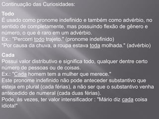 Continuação das Curiosidades:
Todo
É usado como pronome indefinido e também como advérbio, no
sentido de completamente, mas possuindo flexão de gênero e
número, o que é raro em um advérbio.
Ex.: "Percorri todo trajeto." (pronome indefinido)
"Por causa da chuva, a roupa estava toda molhada." (advérbio)
Cada
Possui valor distributivo e significa todo, qualquer dentre certo
número de pessoas ou de coisas.
Ex.: "Cada homem tem a mulher que merece."
Este pronome indefinido não pode anteceder substantivo que
esteja em plural (cada férias), a não ser que o substantivo venha
antecedido de numeral (cada duas férias).
Pode, às vezes, ter valor intensificador : "Mário diz cada coisa
idiota!"
 