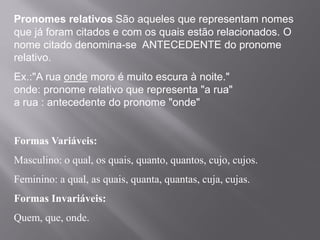 Pronomes relativos São aqueles que representam nomes
que já foram citados e com os quais estão relacionados. O
nome citado denomina-se ANTECEDENTE do pronome
relativo.
Ex.:"A rua onde moro é muito escura à noite."
onde: pronome relativo que representa "a rua"
a rua : antecedente do pronome "onde"
Formas Variáveis:
Masculino: o qual, os quais, quanto, quantos, cujo, cujos.
Feminino: a qual, as quais, quanta, quantas, cuja, cujas.
Formas Invariáveis:
Quem, que, onde.
 