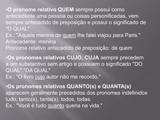 •O pronome relativo QUEM sempre possui como
antecedente uma pessoa ou coisas personificadas, vem
sempre antecedido de preposição e possui o significado de
"O QUAL"
Ex.: "Aquela menina de quem lhe falei viajou para Paris."
Antecedente: menina
Pronome relativo antecedido de preposição: de quem
•Os pronomes relativos CUJO, CUJA sempre precedem
a um substantivo sem artigo e possuem o significado "DO
QUAL" "DA QUAL"
Ex.: "O livro cujo autor não me recordo."
•Os pronomes relativos QUANTO(s) e QUANTA(s)
aparecem geralmente precedidos dos pronomes indefinidos
tudo, tanto(s), tanta(s), todos, todas.
Ex.: "Você é tudo quanto queria na vida."
 