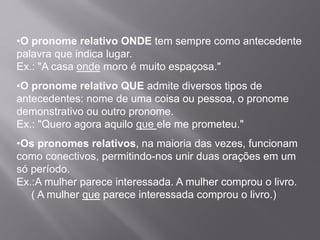 •O pronome relativo ONDE tem sempre como antecedente
palavra que indica lugar.
Ex.: "A casa onde moro é muito espaçosa."
•O pronome relativo QUE admite diversos tipos de
antecedentes: nome de uma coisa ou pessoa, o pronome
demonstrativo ou outro pronome.
Ex.: "Quero agora aquilo que ele me prometeu."
•Os pronomes relativos, na maioria das vezes, funcionam
como conectivos, permitindo-nos unir duas orações em um
só período.
Ex.:A mulher parece interessada. A mulher comprou o livro.
( A mulher que parece interessada comprou o livro.)
 