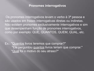 Pronomes interrogativos
Os pronomes interrogativos levam o verbo à 3ª pessoa e
são usados em frases interrogativas diretas ou indiretas.
Não existem pronomes exclusivamente interrogativos e sim
que desempenham função de pronomes interrogativos,
como por exemplo: QUE, QUANTOS, QUEM, QUAL, etc.
Ex.: "Quantos livros teremos que comprar?"
"Ele perguntou quantos livros teriam que comprar."
"Qual foi o motivo do seu atraso?"
 