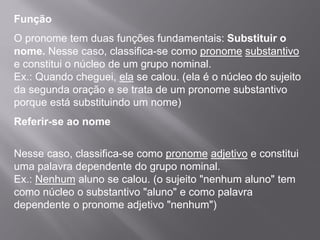 Função
O pronome tem duas funções fundamentais: Substituir o
nome. Nesse caso, classifica-se como pronome substantivo
e constitui o núcleo de um grupo nominal.
Ex.: Quando cheguei, ela se calou. (ela é o núcleo do sujeito
da segunda oração e se trata de um pronome substantivo
porque está substituindo um nome)
Referir-se ao nome
Nesse caso, classifica-se como pronome adjetivo e constitui
uma palavra dependente do grupo nominal.
Ex.: Nenhum aluno se calou. (o sujeito "nenhum aluno" tem
como núcleo o substantivo "aluno" e como palavra
dependente o pronome adjetivo "nenhum")
 