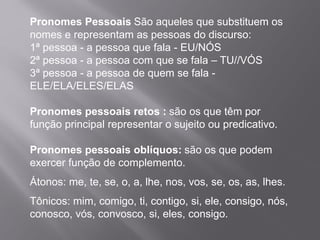Pronomes Pessoais São aqueles que substituem os
nomes e representam as pessoas do discurso:
1ª pessoa - a pessoa que fala - EU/NÓS
2ª pessoa - a pessoa com que se fala – TU//VÓS
3ª pessoa - a pessoa de quem se fala -
ELE/ELA/ELES/ELAS
Pronomes pessoais retos : são os que têm por
função principal representar o sujeito ou predicativo.
Pronomes pessoais oblíquos: são os que podem
exercer função de complemento.
Átonos: me, te, se, o, a, lhe, nos, vos, se, os, as, lhes.
Tônicos: mim, comigo, ti, contigo, si, ele, consigo, nós,
conosco, vós, convosco, si, eles, consigo.
 