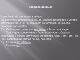 Pronomes oblíquos
Associação de pronomes a verbos:
Os pronomes oblíquos o, a, os, as, quando associados a verbos
terminados em -r, -s, -z, assumem as formas lo, la, los, las,
caindo as consoantes.
Ex.: Carlos quer convencer seu amigo a fazer uma viagem.
Carlos quer convencê-lo a fazer uma viagem. Quando
associados a verbos terminados em ditongo nasal (-am, -em, -ão,
-õe), assumem as formas no, na, nos, nas.
Ex.: Fizeram um relatório.
Fizeram-no.
 