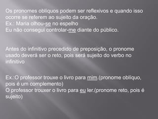Os pronomes oblíquos podem ser reflexivos e quando isso
ocorre se referem ao sujeito da oração.
Ex.: Maria olhou-se no espelho
Eu não consegui controlar-me diante do público.
Antes do infinitivo precedido de preposição, o pronome
usado deverá ser o reto, pois será sujeito do verbo no
infinitivo
Ex.:O professor trouxe o livro para mim.(pronome oblíquo,
pois é um complemento)
O professor trouxer o livro para eu ler.(pronome reto, pois é
sujeito)
 