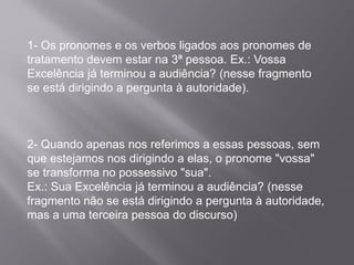 1- Os pronomes e os verbos ligados aos pronomes de
tratamento devem estar na 3ª pessoa. Ex.: Vossa
Excelência já terminou a audiência? (nesse fragmento
se está dirigindo a pergunta à autoridade).
2- Quando apenas nos referimos a essas pessoas, sem
que estejamos nos dirigindo a elas, o pronome "vossa"
se transforma no possessivo "sua".
Ex.: Sua Excelência já terminou a audiência? (nesse
fragmento não se está dirigindo a pergunta à autoridade,
mas a uma terceira pessoa do discurso)
 