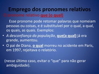 Emprego dos pronomes relativos
O pronome relativo que (o qual)
Esse pronome pode retomar palavras que nomeiam
pessoas ou coisas, e é substituível por o qual, a qual,
os quais, as quais. Exemplos:
• A desconfiança da população, que(a qual) já era
grande, aumentou.
• O pai de Diana, o qual morreu no acidente em Paris,
em 1997, rejeitava o relatório.
(nesse último caso, evitar o “que” para não gerar
ambiguidade).
 