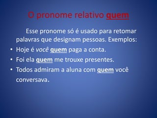 O pronome relativo quem
Esse pronome só é usado para retomar
palavras que designam pessoas. Exemplos:
• Hoje é você quem paga a conta.
• Foi ela quem me trouxe presentes.
• Todos admiram a aluna com quem você
conversava.
 