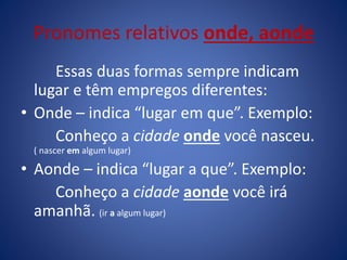 Pronomes relativos onde, aonde
Essas duas formas sempre indicam
lugar e têm empregos diferentes:
• Onde – indica “lugar em que”. Exemplo:
Conheço a cidade onde você nasceu.
( nascer em algum lugar)
• Aonde – indica “lugar a que”. Exemplo:
Conheço a cidade aonde você irá
amanhã. (ir a algum lugar)
 