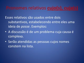 Pronomes relativos cujo(s), cuja(s)
Esses relativos são usados entre dois
substantivos, estabelecendo entre eles uma
ideia de posse. Exemplos:
• A discussão é de um problema cuja causa é
complexa.
• Serão atendidas as pessoas cujos nomes
constem na lista.
 