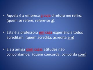• Aquela é a empresa a cuja diretora me refiro.
(quem se refere, refere-se a).
• Esta é a professora em cuja experiência todos
acreditam. (quem acredita, acredita em)
• Eis a amiga com cujas atitudes não
concordamos. (quem concorda, concorda com)
 
