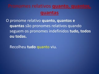 O pronome relativo quanto, quantos e
quantas são pronomes relativos quando
seguem os pronomes indefinidos tudo, todos
ou todas.
Recolheu tudo quanto viu.
Pronomes relativos quanto, quantos,
quantas
 