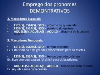Emprego dos pronomes
DEMONTRATIVOS
2. Marcadores Espaciais:
• ESTE(S), ESTA(S), ISTO – próximo de quem fala
• ESSE(S), ESSA(S), ISSO – próximo do ouvinte
• AQUELE(S), AQUELA(S), AQUILO – distante de falante e
ouvinte
3. Marcadores Temporais:
• ESTE(S), ESTA(S), ISTO – tempo presente
Ex: Esta semana é de grandes expectativas para os atletas.
• ESSE(S), ESSA(S), ISSO – tempo passado próximo
Ex: Esse ano que passou foi difícil para os brasileiros.
• AQUELE(S), AQUELA(S), AQUILO – tempo passado remoto
Ex: Aqueles anos de recessão
 