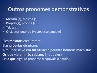 Outros pronomes demonstrativos
• Mesmo (s), mesma (s);
• Próprio(s), própria (s);
• Tal, tais;
• O(s), a(s) quando (=este, esse, aquele)
Eles mesmos costuraram.
Elas próprias dirigiram.
A mulher se vê em tal situação perante homens machistas.
Os que vieram não sabiam. (= aqueles)
Sei o que digo. (o pronome o equivale a aquilo)
 