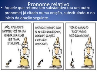 Pronome relativo• Aquele que retoma um substantivo (ou um outro
pronome) já citado numa oração, substituindo-o no
início da oração seguinte.
 