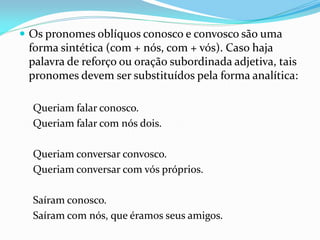  Os pronomes oblíquos conosco e convosco são uma
forma sintética (com + nós, com + vós). Caso haja
palavra de reforço ou oração subordinada adjetiva, tais
pronomes devem ser substituídos pela forma analítica:
Queriam falar conosco.
Queriam falar com nós dois.
Queriam conversar convosco.
Queriam conversar com vós próprios.
Saíram conosco.
Saíram com nós, que éramos seus amigos.
 