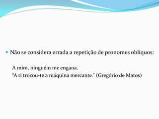  Não se considera errada a repetição de pronomes oblíquos:
A mim, ninguém me engana.
“A ti trocou-te a máquina mercante.” (Gregório de Matos)
 
