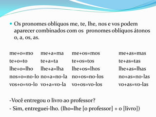  Os pronomes oblíquos me, te, lhe, nos e vos podem
aparecer combinados com os pronomes oblíquos átonos
o, a, os, as.
me+o=mo me+a=ma me+os=mos me+as=mas
te+o=to te+a=ta te+os=tos te+as=tas
lhe+o=lho lhe+a=lha lhe+os=lhos lhe+as=lhas
nos+o=no-lo no+a=no-la no+os=no-los no+as=no-las
vos+o=vo-lo vo+a=vo-la vo+os=vo-los vo+as=vo-las
-Você entregou o livro ao professor?
- Sim, entreguei-lho. (lho=lhe [o professor] + o [livro])
 