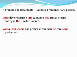 Pronome de tratamento – verbos e pronomes na 3ª pessoa.
Você deve retornar à sua casa, pois seu irmão precisa
entregar-lhe um documento.
Vossa Excelência não precisa incomodar-se com seus
problemas.
 