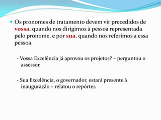  Os pronomes de tratamento devem vir precedidos de
vossa, quando nos dirigimos à pessoa representada
pelo pronome, e por sua, quando nos referimos a essa
pessoa.
- Vossa Excelência já aprovou os projetos? – perguntou o
assessor.
- Sua Excelência, o governador, estará presente à
inauguração – relatou o repórter.
 