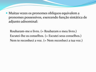  Muitas vezes os pronomes oblíquos equivalem a
pronomes possessivos, exercendo função sintática de
adjunto adnominal:
Roubaram-me o livro. (= Roubaram o meu livro.)
Escutei-lhe os conselhos. (= Escutei seus conselhos.)
Nem te reconheci a voz. (= Nem reconheci a tua voz.)
 