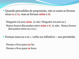  Quando precedidas de preposição, não se usam as formas
retas eu e tu, mas as formas mim e ti.
Ninguém irá sem mim. (e não: Ninguém irá sem eu.)
Nunca houve discussões entre mim e ti. (e não: Nunca houve
discussões entre eu e tu.)
 Formas retas eu e tu + verbo no infinitivo – uso permitido.
Deram o livro para eu ler.
Deram o livro para tu leres.
 
