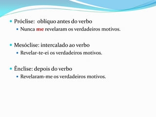  Próclise: oblíquo antes do verbo
 Nunca me revelaram os verdadeiros motivos.
 Mesóclise: intercalado ao verbo
 Revelar-te-ei os verdadeiros motivos.
 Ênclise: depois do verbo
 Revelaram-me os verdadeiros motivos.
 