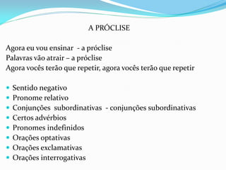 A PRÓCLISE
Agora eu vou ensinar - a próclise
Palavras vão atrair – a próclise
Agora vocês terão que repetir, agora vocês terão que repetir
 Sentido negativo
 Pronome relativo
 Conjunções subordinativas - conjunções subordinativas
 Certos advérbios
 Pronomes indefinidos
 Orações optativas
 Orações exclamativas
 Orações interrogativas
 
