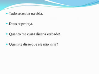  Tudo se acaba na vida.
 Deus te proteja.
 Quanto me custa dizer a verdade!
 Quem te disse que ele não viria?
 