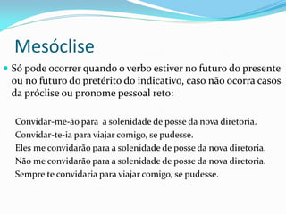 Mesóclise
 Só pode ocorrer quando o verbo estiver no futuro do presente
ou no futuro do pretérito do indicativo, caso não ocorra casos
da próclise ou pronome pessoal reto:
Convidar-me-ão para a solenidade de posse da nova diretoria.
Convidar-te-ia para viajar comigo, se pudesse.
Eles me convidarão para a solenidade de posse da nova diretoria.
Não me convidarão para a solenidade de posse da nova diretoria.
Sempre te convidaria para viajar comigo, se pudesse.
 