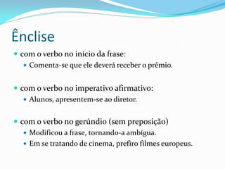 Ênclise
 com o verbo no início da frase:
 Comenta-se que ele deverá receber o prêmio.
 com o verbo no imperativo afirmativo:
 Alunos, apresentem-se ao diretor.
 com o verbo no gerúndio (sem preposição)
 Modificou a frase, tornando-a ambígua.
 Em se tratando de cinema, prefiro filmes europeus.
 