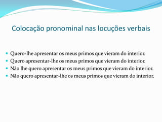Colocação pronominal nas locuções verbais
 Quero-lhe apresentar os meus primos que vieram do interior.
 Quero apresentar-lhe os meus primos que vieram do interior.
 Não lhe quero apresentar os meus primos que vieram do interior.
 Não quero apresentar-lhe os meus primos que vieram do interior.
 
