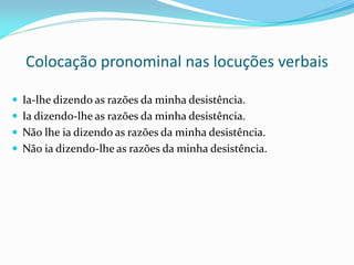 Colocação pronominal nas locuções verbais
 Ia-lhe dizendo as razões da minha desistência.
 Ia dizendo-lhe as razões da minha desistência.
 Não lhe ia dizendo as razões da minha desistência.
 Não ia dizendo-lhe as razões da minha desistência.
 