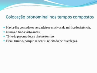 Colocação pronominal nos tempos compostos
 Havia-lhe contado os verdadeiros motivos da minha desistência.
 Nunca o tinha visto antes.
 Tê-lo-ia procurado, se tivesse tempo.
 Ficou tímido, porque se sentiu rejeitado pelos colegas.
 
