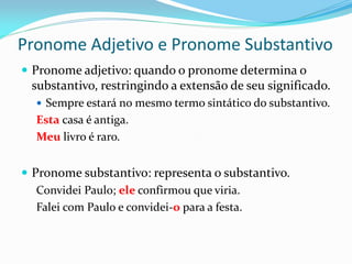Pronome Adjetivo e Pronome Substantivo
 Pronome adjetivo: quando o pronome determina o
substantivo, restringindo a extensão de seu significado.
 Sempre estará no mesmo termo sintático do substantivo.
Esta casa é antiga.
Meu livro é raro.
 Pronome substantivo: representa o substantivo.
Convidei Paulo; ele confirmou que viria.
Falei com Paulo e convidei-o para a festa.
 