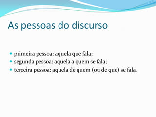 As pessoas do discurso
 primeira pessoa: aquela que fala;
 segunda pessoa: aquela a quem se fala;
 terceira pessoa: aquela de quem (ou de que) se fala.
 
