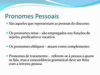 Pronomes Pessoais
 São aqueles que representam as pessoas do discurso.
 Os pronomes retos – são empregados nas funções de
sujeito, predicativo e vocativo.
 Os pronomes oblíquos – atuam como complemento.
 Pronomes de tratamento - referem-se à pessoa a quem
se fala, mas a concordância gramatical deve ser feita
com a terceira pessoa.
 