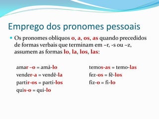 Emprego dos pronomes pessoais
 Os pronomes oblíquos o, a, os, as quando precedidos
de formas verbais que terminam em –r, -s ou –z,
assumem as formas lo, la, los, las:
amar –o = amá-lo temos-as = temo-las
vender-a = vendê-la fez-os = fê-los
partir-os = parti-los fiz-o = fi-lo
quis-o = qui-lo
 