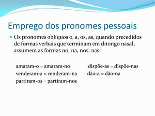 Emprego dos pronomes pessoais
 Os pronomes oblíquos o, a, os, as, quando precedidos
de formas verbais que terminam em ditongo nasal,
assumem as formas no, na, nos, nas:
amaram-o = amaram-no dispõe-as = dispõe-nas
venderam-a = venderam-na dão-a = dão-na
partiram-os = partiram-nos
 