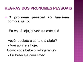     O pronome pessoal só funciona
    como sujeito:

    Eu vou à loja, talvez ele esteja lá.

Você recebeu a carta e a abriu?
- Vou abrir ela hoje.
Como você bebe o refrigerante?
- Eu bebo ele com limão.
 