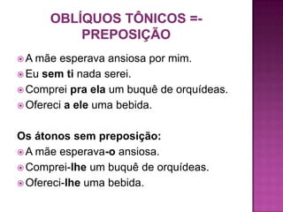  A mãe esperava ansiosa por mim.
 Eu sem ti nada serei.
 Comprei pra ela um buquê de orquídeas.
 Ofereci a ele uma bebida.


Os átonos sem preposição:
 A mãe esperava-o ansiosa.
 Comprei-lhe um buquê de orquídeas.
 Ofereci-lhe uma bebida.
 