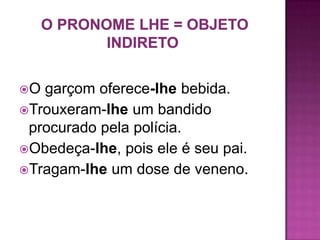 O garçom oferece-lhe bebida.
Trouxeram-lhe um bandido
 procurado pela polícia.
Obedeça-lhe, pois ele é seu pai.
Tragam-lhe um dose de veneno.
 