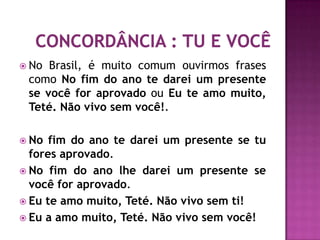  No Brasil, é muito comum ouvirmos frases
 como No fim do ano te darei um presente
 se você for aprovado ou Eu te amo muito,
 Teté. Não vivo sem você!.

 No  fim do ano te darei um presente se tu
  fores aprovado.
 No fim do ano lhe darei um presente se
  você for aprovado.
 Eu te amo muito, Teté. Não vivo sem ti!
 Eu a amo muito, Teté. Não vivo sem você!
 