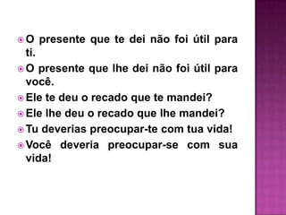 O   presente que te dei não foi útil para
  ti.
 O presente que lhe dei não foi útil para
  você.
 Ele te deu o recado que te mandei?
 Ele lhe deu o recado que lhe mandei?
 Tu deverias preocupar-te com tua vida!
 Você deveria preocupar-se com sua
  vida!
 