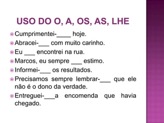  Cumprimentei-____   hoje.
 Abracei-___ com muito carinho.
 Eu ___ encontrei na rua.
 Marcos, eu sempre ___ estimo.
 Informei-___ os resultados.
 Precisamos sempre lembrar-___ que ele
  não é o dono da verdade.
 Entreguei-___a encomenda que havia
  chegado.
 