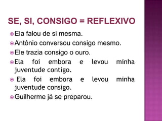  Ela falou de si mesma.
 Antônio conversou consigo mesmo.
 Ele trazia consigo o ouro.
 Ela   foi embora e levou minha
  juventude contigo.
 Ela    foi embora e levou minha
  juventude consigo.
 Guilherme já se preparou.
 