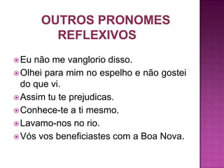  Eu não me vanglorio disso.
 Olhei para mim no espelho e não gostei
  do que vi.
 Assim tu te prejudicas.
 Conhece-te a ti mesmo.
 Lavamo-nos no rio.
 Vós vos beneficiastes com a Boa Nova.
 